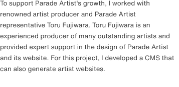 To support Parade Artist's growth, I worked with renowned artist producer and Parade Artist representative Toru Fujiwara. Toru Fujiwara is an experienced producer of many outstanding artists and provided expert support in the design of Parade Artist and its website. For this project, I developed a CMS that can also generate artist websites.