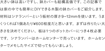 大きい鉢は高いですし、鉢カバーも結構高価です。 この記事では家の中でも簡単にDIYできる木製の鉢カバーをご紹介します。 材料はシナランバーという板材の厚さ9~12mmを使います。 うまくつくれば1個あたり¥600程度だと思います。まずは作りたい大きさを決めてください。板は1つのポットカバーにつき4枚必要です。シナランバーはホームセンターで売っています。ホームセンターでメモしたサイズで切ってもらいましょう。