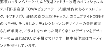 那須ハイランドパーク・りんどう湖ファミリー牧場のオフィシャルホテル「那須高原 TOWAピュアコテージ」敷地内にあるアスレチック、キツネノボリ 那須の森の天空キャッスルのウェブサイトの制作のお手伝いをしました。 ディレクションはデザイナーの寺田侑司さんが手掛け、イラストをつかった明るく楽しいデザインをデザイナーの三田友紀さんが手掛けています。橋本製作室はコーディングを担当しています。