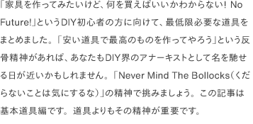 「家具を作ってみたいけど、何を買えばいいかわからない！ No Future!」というDIY初心者の方に向けて、最低限必要な道具をまとめました。「安い道具で最高のものを作ってやろう」という反骨精神があれば、あなたもDIY界のアナーキストとして名を馳せる日が近いかもしれません。「Never Mind The Bollocks（くだらないことは気にするな）」の精神で挑みましょう。この記事は基本道具編です。道具よりもその精神が重要です。