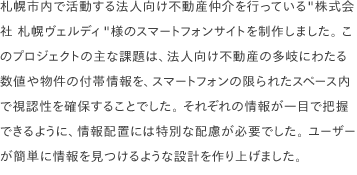 札幌市内で活動する法人向け不動産仲介を行っている"株式会社 札幌ヴェルディ"様のスマートフォンサイトを制作しました。 このプロジェクトの主な課題は、法人向け不動産の多岐にわたる数値や物件の付帯情報を、スマートフォンの限られたスペース内で視認性を確保することでした。 それぞれの情報が一目で把握できるように、情報配置には特別な配慮が必要でした。 ユーザーが簡単に情報を見つけるような設計を作り上げました。