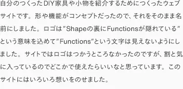 自分のつくったDIY家具や小物を紹介するためにつくったウェブサイトです。形や機能がコンセプトだったので、それをそのまま名前にしました。ロゴは”Shapeの裏にFunctionsが隠れている”という意味を込めて”Functions”という文字は見えないようにしました。サイトではロゴはつかうところなかったのですが、割と気に入っているのでどこかで使えたらいいなと思っています。このサイトにはいろいろ想いをのせました。