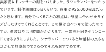 実家用にドレッサーの棚をつくりました。 ラワンランバーをつかっています。 制作期間は5日くらいで、費用は¥25,000程度だったと思います。 自分でつくることの利点は、部屋に合わせたサイズぴったりでつくれることです。 この棚は白ペンキで塗ったのですが、塗装はやはり時間がかかります。 一応設計図をダウンロードできるようにしました。シナランバーでつくると無垢材の良さを活かして無塗装でできるのでそれもおすすめです。