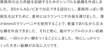 業務用の出力用紙を収納するためのシンプルな紙棚を作成しました。B5からA3ノビまで対応できる設計にし、業務用っぽい雰囲気を出すために、素材にはラワンベニヤ合板を選びました。薄さ6mmのラワンベニヤを使用することで、軽量でありながら丈夫な棚を作成できました。それと他に、紙のサンプルの小さい収納棚と、一回り小さい棚をつくることにしました。特にしっかりつくった大きい紙棚がお気に入りです。