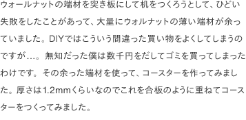 ウォールナットの端材を突き板にして机をつくろうとして、ひどい失敗をしたことがあって、大量にウォルナットの薄い端材が余っていました。 DIYではこういう間違った買い物をよくしてしまうのですが...。無知だった僕は数千円をだしてゴミを買ってしまったわけです。その余った端材を使って、コースターを作ってみました。 厚さは1.2mmくらいなのでこれを合板のように重ねてコースターをつくってみました。 