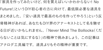 「家具を作ってみたいけど、何を買えばいいかわからない！ No Future!」というDIY初心者の方に向けて、最低限必要な道具をまとめました。「安い道具で最高のものを作ってやろう」という反骨精神があれば、あなたもDIY界のアナーキストとして名を馳せる日が近いかもしれません。「Never Mind The Bollocks（くだらないことは気にするな）」の精神で挑みましょう。この記事はアナログ工具編です。道具よりもその精神が重要です。