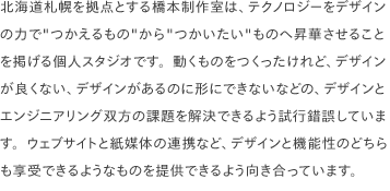 北海道札幌を拠点とする橋本製作室は、テクノロジーをデザインの力で"つかえるもの"から"つかいたい"ものへ昇華させることを掲げる個人スタジオです。動くものをつくったけれど、デザインが良くない、デザインがあるのに形にできないなどの、デザインとエンジニアリング双方の課題を解決できるよう試行錯誤しています。ウェブサイトと紙媒体の連携など、デザインと機能性のどちらも享受できるようなものを提供できるよう向き合っています。