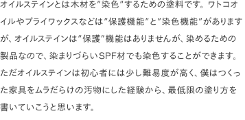 オイルステインとは木材を”染色”するための塗料です。 ワトコオイルやブライワックスなどは”保護機能”と”染色機能”がありますが、オイルステインは”保護”機能はありませんが、染めるための製品なので、染まりづらいSPF材でも染色することができます。ただオイルステインは初心者には少し難易度が高く、僕はつくった家具をムラだらけの汚物にした経験から、最低限の塗り方を書いていこうと思います。