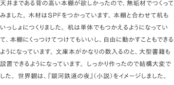 天井まである背の高い本棚が欲しかったので、無垢材でつくってみました。 木材はSPFをつかっています。 本棚と合わせて机もいっしょにつくりました。机は単体でもつかえるようになっていて、本棚にくっつけてつけてもいいし、自由に動かすこともできるようになっています。 文庫本がかなりの数入るのと、大型書籍も設置できるようになっています。しっかり作ったので結構大変でした。世界観は、『銀河鉄道の夜』（小説）をイメージしました。