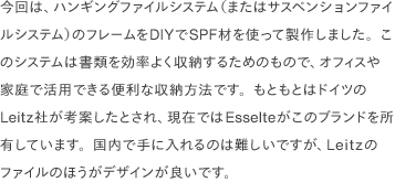 今回は、ハンギングファイルシステム（またはサスペンションファイルシステム）のフレームをDIYでSPF材を使って製作しました。このシステムは書類を効率よく収納するためのもので、オフィスや家庭で活用できる便利な収納方法です。もともとはドイツのLeitz社が考案したとされ、現在ではEsselteがこのブランドを所有しています。国内で手に入れるのは難しいですが、Leitzのファイルのほうがデザインが良いです。 