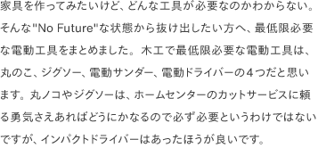 家具を作ってみたいけど、どんな工具が必要なのかわからない。そんな"No Future"な状態から抜け出したい方へ、最低限必要な電動工具をまとめました。木工で最低限必要な電動工具は、丸のこ、ジグソー、電動サンダー、電動ドライバーの4つだと思います。 丸ノコやジグソーは、ホームセンターのカットサービスに頼る勇気さえあればどうにかなるので必ず必要というわけではないですが、インパクトドライバーはあったほうが良いです。