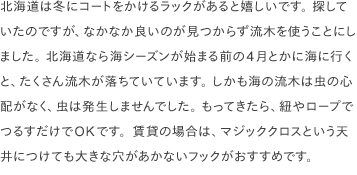 北海道は冬にコートをかけるラックがあると嬉しいです。 探していたのですが、なかなか良いのが見つからず流木を使うことにしました。 北海道なら海シーズンが始まる前の4月とかに海に行くと、たくさん流木が落ちていています。 しかも海の流木は虫の心配がなく、虫は発生しませんでした。 もってきたら、紐やロープでつるすだけでOKです。賃貸の場合は、マジッククロスという天井につけても大きな穴があかないフックがおすすめです。