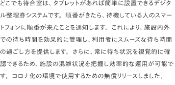どこでも待合室は、タブレットがあれば簡単に設置できるデジタル整理券システムです。順番がきたら、待機している人のスマートフォンに順番が来たことを通知します。これにより、施設内外での待ち時間を効果的に管理し、利用者にスムーズな待ち時間の過ごし方を提供します。さらに、常に待ち状況を視覚的に確認できるため、施設の混雑状況を把握し効率的な運用が可能です。コロナ化の環境で使用するための無償リリースしました。