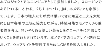 本プロジェクトではエンジニアとして参加しました。スローガンである「つくるにふれる。くらすはつづく。」は、本メディアを象徴しています。日本の職人たちが受け継いできた知恵と工夫を大切にし日本各地の工場と協力しながら、持続可能なモノづくりの重要性を考え、想いやりある優しい暮らしをグローバルに発信していくことを使命とされています。本メディアのウェブサイト制作において、ウェブサイトを管理するためにCMSを導入しました。