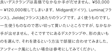 良いデスクランプは高価でなかなか手がだせません。 ¥50,000 ~ ¥120,000程してしまいます。 Midgard(ドイツ)、Lumina(フランス)、Jielde(フランス)あたりのランプです。 よく使うものですし一生使うものなので思い切って買いたいところですが、なかなか手が出せません。 そこですでにあるデスクランプや、形の良いものを選んで、それを塗るという方法で部屋に合わせてみました。 アンティーク風にしたい場合は参考にしてみてください。