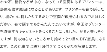 木や石、植物などが中心になっている空間にあるプリンターは、部屋を壊す原因になることがあります。 プリンターを布で隠したり、棚の中に隠したりするだけで空間が改善されるのでお試しください。 布で隠すのもかんたんで良いですが、今回はプリンターを収納するキャビネットをつくることにしました。 見ると難しそうですが、何も知らないところから始めて2つ目のDIY家具になります。この記事では<a href="/common/pdf/plans/printercab01.pdf" target="_blank">設計図</a>付きでつくりかたを解説します。