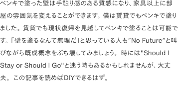 ペンキで塗った壁は手触り感のある質感になり、家具以上に部屋の雰囲気を変えることができます。 僕は賃貸でもペンキで塗りました。 賃貸でも現状復帰を見越してペンキで塗ることは可能です。 「壁を塗るなんて無理だ」と思っている人も<a href="https://www.youtube.com/watch?v=02D2T3wGCYg" target="_blank">"No Future"</a>と叫びながら既成概念をぶち壊してみましょう。時には"Should I Stay or Should I Go"と迷う時もあるかもしれませんが、大丈夫。この記事を読めばDIYできるはず。