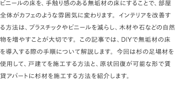 ビニールの床を、手触り感のある無垢材の床にすることで、部屋全体がカフェのような雰囲気に変わります。インテリアを改善する方法は、プラスチックやビニールを減らし、木材や石などの自然物を増やすことが大切です。この記事では、DIYで無垢材の床を導入する際の手順について解説します。今回は杉の足場材を使用して、戸建てを施工する方法と、原状回復が可能な形で賃貸アパートに杉材を施工する方法を紹介します。