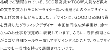 札幌でご活躍されている、SCC最高賞やTCC新人賞など数々の賞を受賞されたコピーライター鈴木拓磨さんのウェブサイト立ち上げのお手伝いをしました。 デザインは、GOOD DESIGN賞を受賞したグラフィックデザイナー寺田侑司さんが手掛け、鈴木さんのお仕事を視覚的に表現しています。 さらに、寺田侑司さんがロゴや各種ツールを一貫してデザインされたことで、ウェブサイト上でも一貫性を持って展開されています。 
