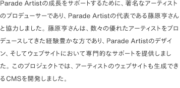 Parade Artistの成長をサポートするために、著名なアーティストのプロデューサーであり、Parade Artistの代表である藤原亨さんと協力しました。 藤原亨さんは、数々の優れたアーティストをプロデュースしてきた経験豊かな方であり、Parade Artistのデザイン、そしてウェブサイトにおいて専門的なサポートを提供しました。 このプロジェクトでは、アーティストのウェブサイトも生成できるCMSを開発しました。