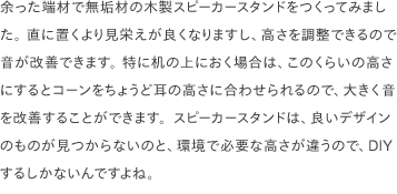 余った端材で無垢材の木製スピーカースタンドをつくってみました。 直に置くより見栄えが良くなりますし、高さを調整できるので音が改善できます。 特に机の上におく場合は、このくらいの高さにするとコーンをちょうど耳の高さに合わせられるので、大きく音を改善することができます。スピーカースタンドは、良いデザインのものが見つからないのと、環境で必要な高さが違うので、DIYするしかないんですよね。