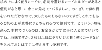 机の上によく使うカードや、名刺を置けるカードホルダーがあると便利だなと思い、余った角材でつくりました。 のこぎりで切れ目をいれただけなので、大したものじゃないのですが、これでもあると机の上が素朴にまとめられるので便利です。こういう小物を余った木材でつくるのは、お金をかけずに手に入るのでいいですね。 地味ですが、2枚目以降にダサいけど良く使うカードなどを入れておけばすぐに使えますし便利です。 