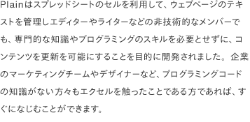 Plainはスプレッドシートのセルを利用して、ウェブページのテキストを管理しエディターやライターなどの非技術的なメンバーでも、専門的な知識やプログラミングのスキルを必要とせずに、コンテンツを更新を可能にすることを目的に開発されました。企業のマーケティングチームやデザイナーなど、プログラミングコードの知識がない方々もエクセルを触ったことである方であれば、すぐになじむことができます。