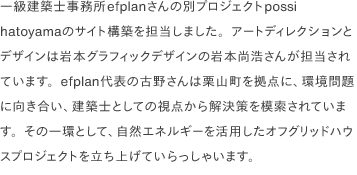 一級建築士事務所efplanさんの別プロジェクトpossi hatoyamaのサイト構築を担当しました。アートディレクションとデザインは岩本グラフィックデザインの岩本尚浩さんが担当されています。efplan代表の古野さんは栗山町を拠点に、環境問題に向き合い、建築士としての視点から解決策を模索されています。その一環として、自然エネルギーを活用したオフグリッドハウスプロジェクトを立ち上げていらっしゃいます。
