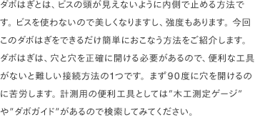 ダボはぎとは、ビスの頭が見えないように内側で止める方法です。 ビスを使わないので美しくなりますし、強度もあります。 今回このダボはぎをできるだけ簡単におこなう方法をご紹介します。ダボはぎは、穴と穴を正確に開ける必要があるので、便利な工具がないと難しい接続方法の1つです。まず90度に穴を開けるのに苦労します。 計測用の便利工具としては”木工測定ゲージ”や”ダボガイド”があるので検索してみてください。