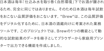 日本酒は毎年「仕込み水を取り巻く自然環境」下でお酒が醸されるため、完全に同じではありません。 そのため日本酒は毎年試飲をおこない品質評価をおこないます。 "Brew"は、この品質評価をデジタル化するために、日本酒の酒蔵向けに考案された業務ツールです。 このプロジェクトでは、Brewの1つの機能として動的な試飲結果のデータを冊子としてブラウザーから家庭用プリンターで出力できる機能を作成しました。