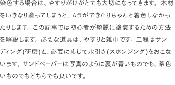 染色する場合は、やすりがけがとても大切になってきます。木材をいきなり塗ってしまうと、ムラができたりちゃんと着色しなかったりします。 この記事では初心者が綺麗に塗装するための方法を解説します。 必要な道具は、やすりと雑巾です。 工程はサンディング(研磨)と、必要に応じて水引き(スポンジング)をおこないます。 サンドペーパーは写真のように裏が青いものでも、茶色いものでもどちらでも良いです。