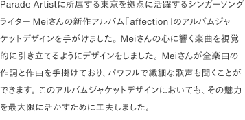 Parade Artistに所属する東京を拠点に活躍するシンガーソングライターMeiさんの新作アルバム「affection」のアルバムジャケットデザインを手がけました。 Meiさんの心に響く楽曲を視覚的に引き立てるようにデザインをしました。 Meiさんが全楽曲の作詞と作曲を手掛けており、パワフルで繊細な歌声も聞くことができます。 このアルバムジャケットデザインにおいても、その魅力を最大限に活かすために工夫しました。