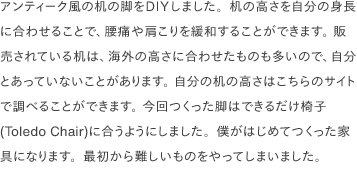アンティーク風の机の脚をDIYしました。机の高さを自分の身長に合わせることで、腰痛や肩こりを緩和することができます。 販売されている机は、海外の高さに合わせたものも多いので、自分とあっていないことがあります。 自分の机の高さは<a href="https://www.ergotron.com/tools/workspace-planner" target="_blank">こちらのサイト</a>で調べることができます。 今回つくった脚はできるだけ椅子(Toledo Chair)に合うようにしました。僕がはじめてつくった家具になります。最初から難しいものをやってしまいました。