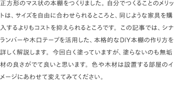 正方形のマス状の本棚をつくりました。 自分でつくることのメリットは、サイズを自由に合わせられるところと、同じような家具を購入するよりもコストを抑えられるところです。この記事では、シナランバーや木口テープを活用した、本格的なDIY本棚の作り方を詳しく解説します。今回白く塗っていますが、塗らないのも無垢材の良さがでて良いと思います。色や木材は設置する部屋のイメージにあわせて変えてみてください。