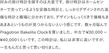 好みの掛け時計を探すのは大変です。 掛け時計はホームセンターで売っているような安価な時計と、しっかりデザインされた高価な時計と極端に分かれており、デザインもしっくりきて価格もまあまあというものが見つからないという感じです。数ヶ月悩んでPragotron Bakelite Clockを買いました。 中古で¥30,000 ~ ¥40,000くらいです。 この時計は、私には非常に高いですが、一生もんだと思って思い切りました。 