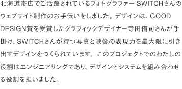 北海道帯広でご活躍されているフォトグラファーSWITCH様のウェブサイト制作のお手伝いをしました。 デザインは、GOOD DESIGN賞を受賞したグラフィックデザイナー寺田侑司さんが手掛け、SWITCHさんが持つ写真と映像の表現力を最大限に引き出すデザインをつくられています。このプロジェクトでのわたしの役割はエンジニアリングであり、デザインとシステムを組み合わせる役割を担いました。 