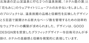 北海道の定山渓温泉に佇む2つの温泉旅館、「ホテル鹿の湯」と「花もみじ」のウェブサイトリニューアルのお手伝いをしました。 このプロジェクトは、温泉旅館の品格と信頼性を反映したデザインと5言語で展開される膨大なページ数を管理するための効率的なウェブサイトの構築が求められました。 デザインは、GOOD DESIGN賞を受賞したグラフィックデザイナー寺田侑司さんが手掛け、ホテルの高級感と信頼を視覚的に表現しています。
