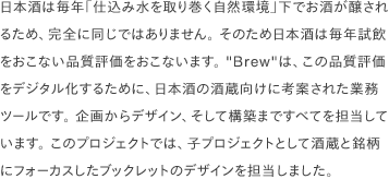 日本酒は毎年「仕込み水を取り巻く自然環境」下でお酒が醸されるため、完全に同じではありません。 そのため日本酒は毎年試飲をおこない品質評価をおこないます。 "Brew"は、この品質評価をデジタル化するために、日本酒の酒蔵向けに考案された業務ツールです。 企画からデザイン、そして構築まですべてを担当しています。 このプロジェクトでは、子プロジェクトとして酒蔵と銘柄にフォーカスしたブックレットのデザインを担当しました。