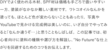 DIYでよく使われる木材、SPF材は価格も手ごろで扱いやすい一方、塗装がなかなか難しい素材です。ワトコオイルなんかを塗っても、ほとんど色が変わらないこともあったり。写真やYouTubeで見かける完成例は美しいのに、いざ自分でやってみると「なんか違うぞ…」と思うこともしばしば。この記事では、初心者向けに塗料の種類や選び方を解説し、<a href="https://www.youtube.com/watch?v=02D2T3wGCYg" target="_blank">"No Future"</a>な仕上がりを回避するためのコツをお伝えします。