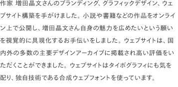 作家 増田晶文さんのブランディング、グラフィックデザイン、ウェブサイト構築を手がけました。 小説や書籍などの作品をオンライン上で公開し、増田晶文さん自身の魅力を広めたいという願いを視覚的に具現化するお手伝いをしました。 ウェブサイトは、国内外の多数の主要デザインアーカイブに掲載され高い評価をいただくことができました。 ウェブサイトはタイポグラフィにも気を配り、独自技術である合成ウェブフォントを使っています。