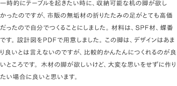 一時的にテーブルを起きたい時に、収納可能な机の脚が欲しかったのですが、市販の無垢材の折りたたみの足がとても高価だったので自分でつくることにしました。 材料は、SPF材、蝶番です。 設計図をPDFで用意しました。 この脚は、デザインはあまり良いとは言えないのですが、比較的かんたんにつくれるのが良いところです。木材の脚が欲しいけど、大変な思いをせずに作りたい場合に良いと思います。