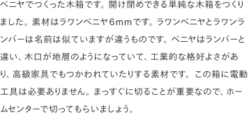 ベニヤでつくった木箱です。 開け閉めできる単純な木箱をつくりました。 素材はラワンベニヤ6mmです。 ラワンベニヤとラワンランバーは名前は似ていますが違うものです。 ベニヤはランバーと違い、木口が地層のようになっていて、工業的な格好よさがあり、高級家具でもつかわれていたりする素材です。この箱に電動工具は必要ありません。 まっすぐに切ることが重要なので、ホームセンターで切ってもらいましょう。