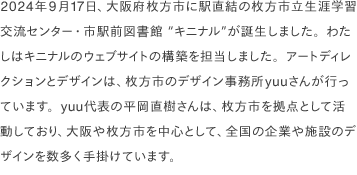 2024年9月17日、大阪府枚方市に駅直結の枚方市立生涯学習交流センター・市駅前図書館 “キニナル”が誕生しました。わたしはキニナルのウェブサイトの構築を担当しました。アートディレクションとデザインは、枚方市のデザイン事務所yuuさんが行っています。yuu代表の平岡直樹さんは、枚方市を拠点として活動しており、大阪や枚方市を中心として、全国の企業や施設のデザインを数多く手掛けています。