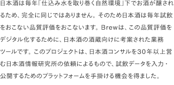 日本酒は毎年「仕込み水を取り巻く自然環境」下でお酒が醸されるため、完全に同じではありません。 そのため日本酒は毎年試飲をおこない品質評価をおこないます。 Brewは、この品質評価をデジタル化するために、日本酒の酒蔵向けに考案された業務ツールです。 このプロジェクトは、日本酒コンサルを30年以上営む日本酒情報研究所の依頼によるもので、試飲データを入力・公開するためのプラットフォームを手掛ける機会を得ました。 