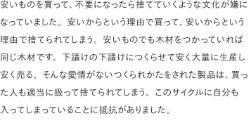 安いものを買って、不要になったら捨てていくような文化が嫌になっていました。安いからという理由で買って、安いからという理由で捨てられてしまう。安いものでも木材をつかっていれば同じ木材です。下請けの下請けにつくらせて安く大量に生産し安く売る。そんな愛情がないつくられかたをされた製品は、買った人も適当に扱って捨てられてしまう。このサイクルに自分も入ってしまっていることに抵抗がありました。