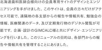 北海道歯科医師会様向けの会員専用サイトのデザインとエンジニアリングを手がけました。 このサイトは、会員の方々だけがアクセス可能で、遠隔地の各支部からの報告や情報共有、勉強会の情報、医療関連のデータ、及び定期発行物のデジタル閲覧が可能です。 企画·設計のGIMCALC様と共にデザイン·エンジニアリングを行いました。 このリニューアルの目的は、各部門からの報告や情報共有を管理することにありました。