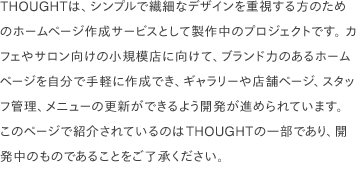 THOUGHTは、シンプルで繊細なデザインを重視する方のためのホームページ作成サービスとして製作中のプロジェクトです。 カフェやサロン向けの小規模店に向けて、ブランド力のあるホームページを自分で手軽に作成でき、ギャラリーや店舗ページ、スタッフ管理、メニューの更新ができるよう開発が進められています。 このページで紹介されているのはTHOUGHTの一部であり、開発中のものであることをご了承ください。