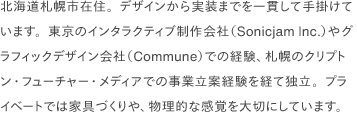 北海道札幌市在住。デザインから実装までを一貫して手掛けています。東京のインタラクティブ制作会社（Sonicjam Inc.）やグラフィックデザイン会社（Commune）での経験、札幌のクリプトン・フューチャー・メディアでの事業立案経験を経て独立。プライベートでは家具づくりや、物理的な感覚を大切にしています。