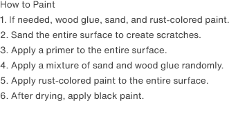 How to Paint
                1. If needed, wood glue, sand, and rust-colored paint.
                2. Sand the entire surface to create scratches.
                3. Apply a primer to the entire surface.
                4. Apply a mixture of sand and wood glue randomly.
                5. Apply rust-colored paint to the entire surface.
                6. After drying, apply black paint.