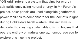 "Off-grid" refers to a system that aims for energy self-sufficiency using natural energy. In Mr. Furuno's project, solar panels are used alongside geothermal power facilities to compensate for the lack of sunlight during Hokkaido's harsh winters. This initiative is dedicated to creating sustainable off-grid houses that operate entirely on natural energy. I encourage you to explore this inspiring project.
